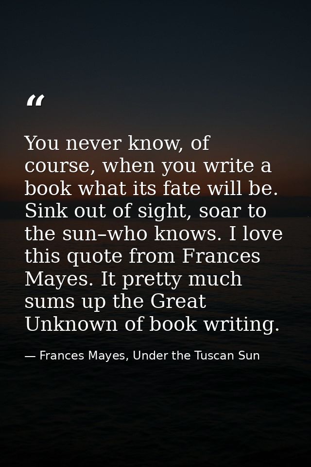 You never know, of course, when you write a book what its fate will be. Sink out of sight, soar to the sun–who knows. I  — Frances Mayes, Under the Tuscan Sun