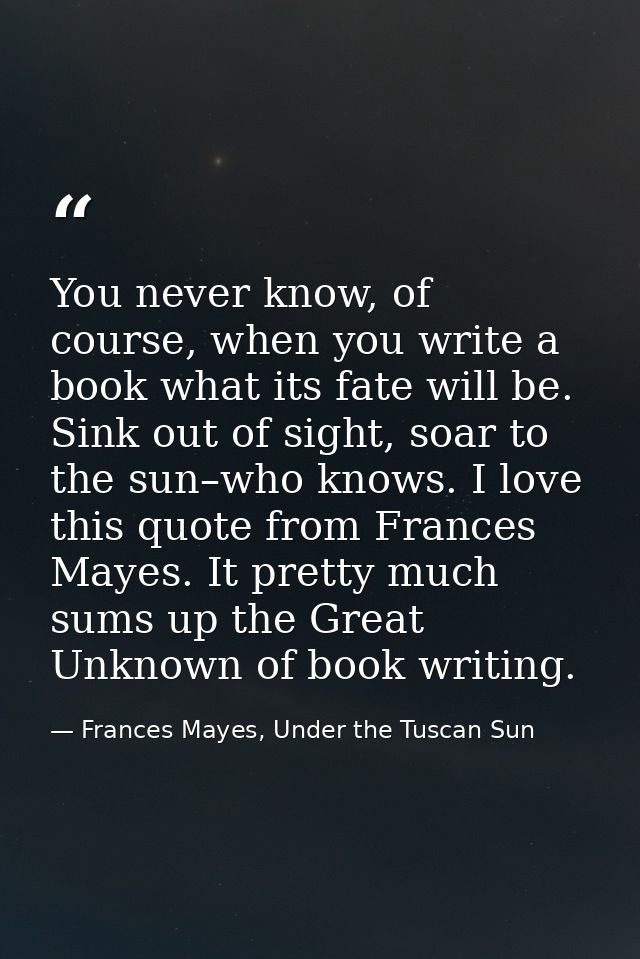 You never know, of course, when you write a book what its fate will be. Sink out of sight, soar to the sun–who knows. I  — Frances Mayes, Under the Tuscan Sun