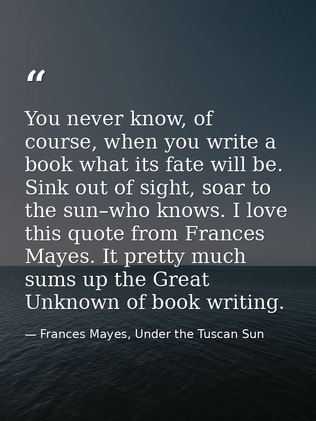You never know, of course, when you write a book what its fate will be. Sink out of sight, soar to the sun–who knows. I  — Frances Mayes, Under the Tuscan Sun