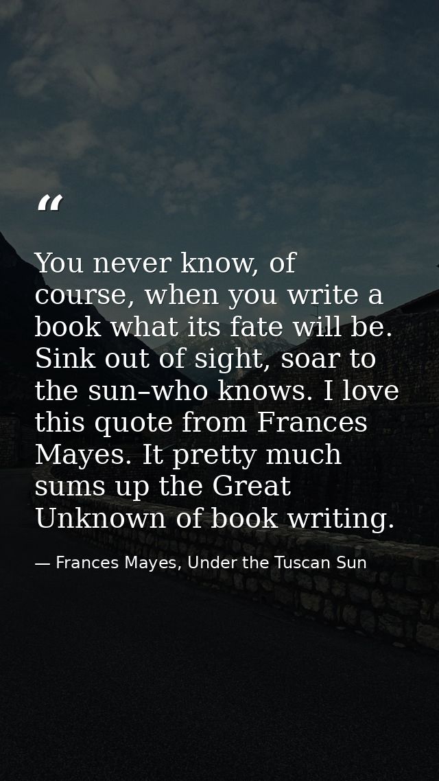 You never know, of course, when you write a book what its fate will be. Sink out of sight, soar to the sun–who knows. I  — Frances Mayes, Under the Tuscan Sun
