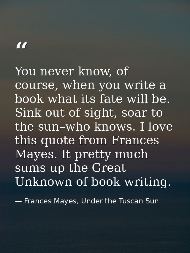 You never know, of course, when you write a book what its fate will be. Sink out of sight, soar to the sun–who knows. I  — Frances Mayes, Under the Tuscan Sun