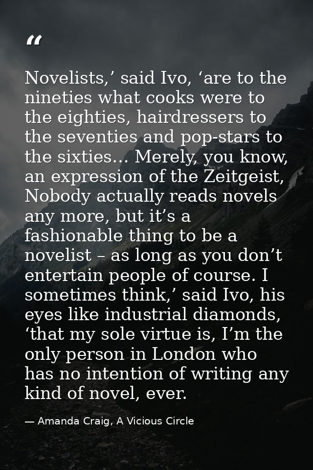 Novelists,’ said Ivo, ‘are to the nineties what cooks were to the eighties, hairdressers to the seventies and pop-stars  — Amanda Craig, A Vicious Circle