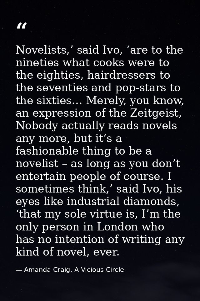 Novelists,’ said Ivo, ‘are to the nineties what cooks were to the eighties, hairdressers to the seventies and pop-stars  — Amanda Craig, A Vicious Circle