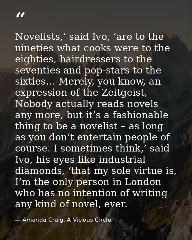 Novelists,’ said Ivo, ‘are to the nineties what cooks were to the eighties, hairdressers to the seventies and pop-stars  — Amanda Craig, A Vicious Circle