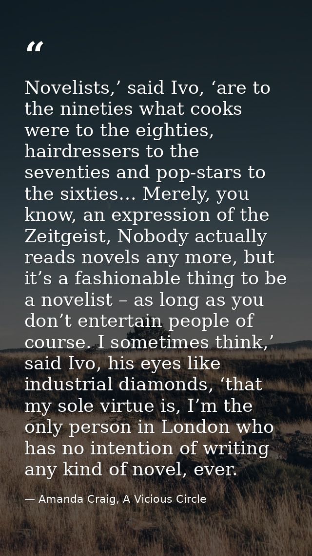 Novelists,’ said Ivo, ‘are to the nineties what cooks were to the eighties, hairdressers to the seventies and pop-stars  — Amanda Craig, A Vicious Circle
