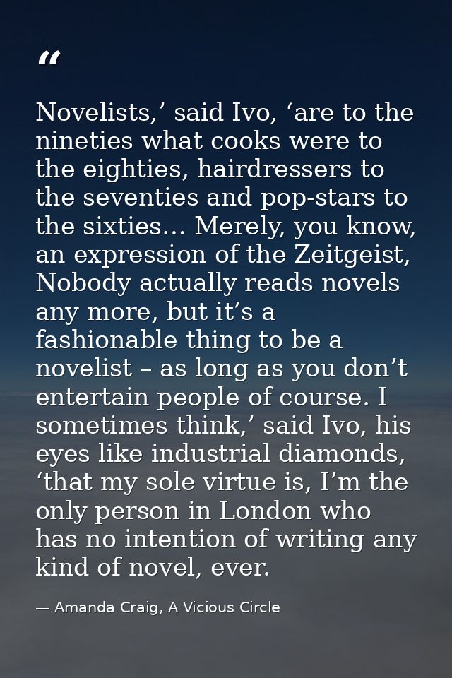 Novelists,’ said Ivo, ‘are to the nineties what cooks were to the eighties, hairdressers to the seventies and pop-stars  — Amanda Craig, A Vicious Circle