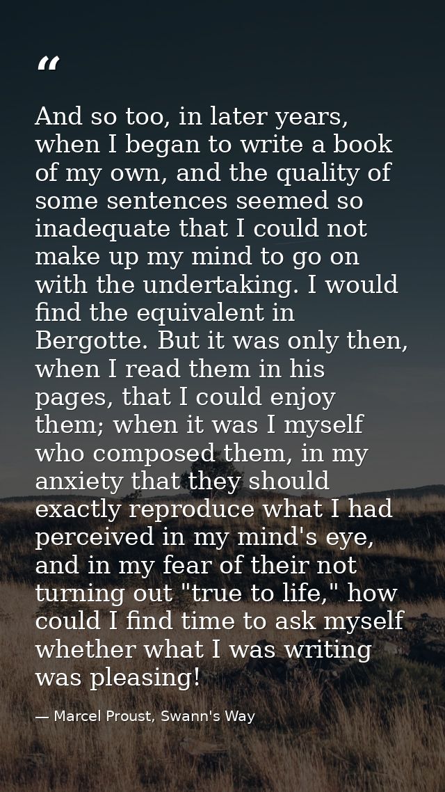 And so too, in later years, when I began to write a book of my own, and the quality of some sentences seemed so inadequa — Marcel Proust, Swann's Way