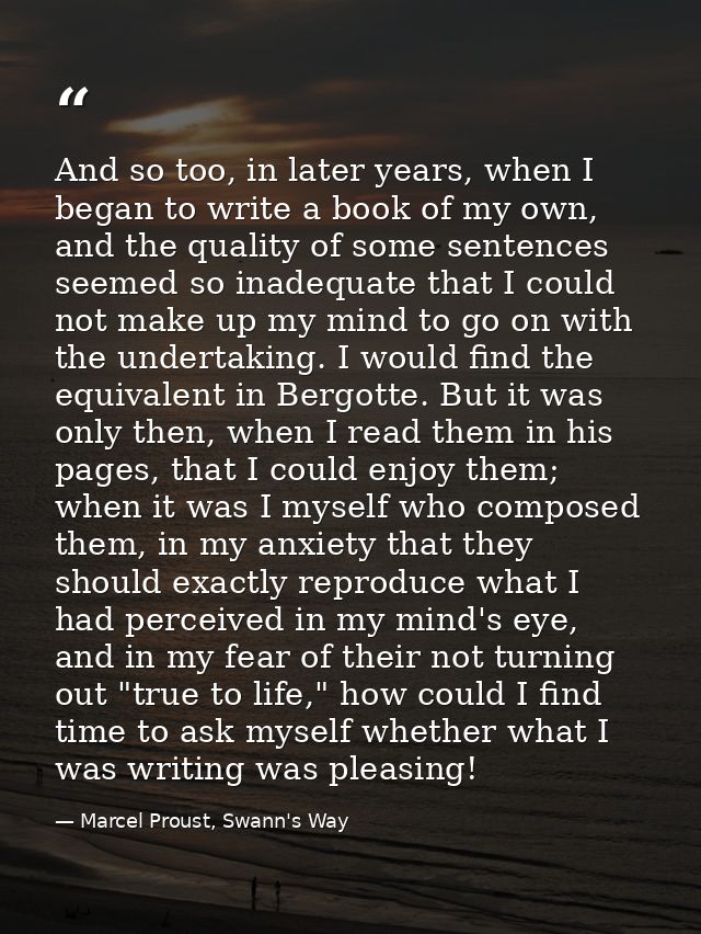And so too, in later years, when I began to write a book of my own, and the quality of some sentences seemed so inadequa — Marcel Proust, Swann's Way