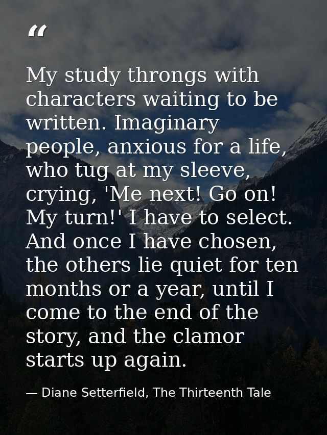 My study throngs with characters waiting to be written. Imaginary people, anxious for a life, who tug at my sleeve, cryi — Diane Setterfield, The Thirteenth Tale