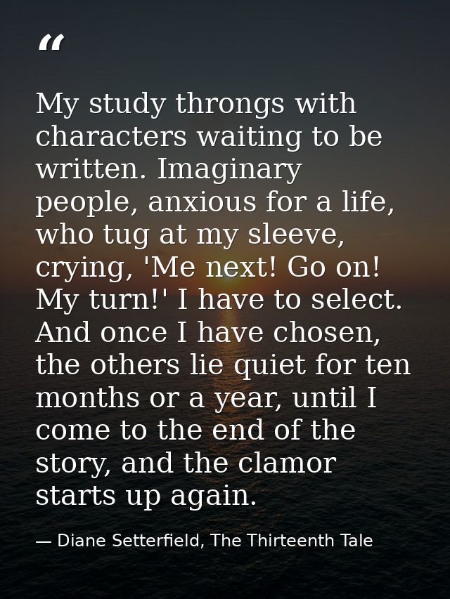 My study throngs with characters waiting to be written. Imaginary people, anxious for a life, who tug at my sleeve, cryi — Diane Setterfield, The Thirteenth Tale
