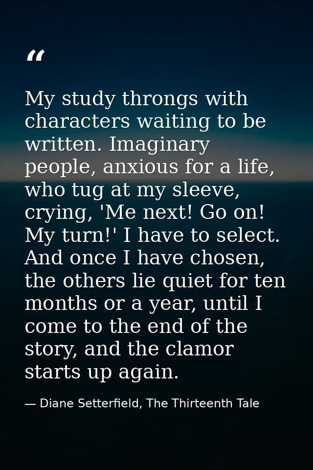 My study throngs with characters waiting to be written. Imaginary people, anxious for a life, who tug at my sleeve, cryi — Diane Setterfield, The Thirteenth Tale