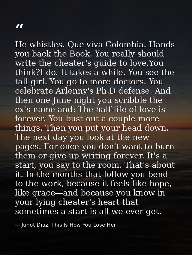 He whistles. Que viva Colombia. Hands you back the Book. You really should write the cheater's guide to love.You think?I — Junot Díaz, This Is How You Lose Her