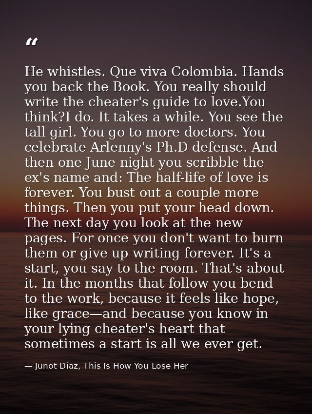 He whistles. Que viva Colombia. Hands you back the Book. You really should write the cheater's guide to love.You think?I — Junot Díaz, This Is How You Lose Her