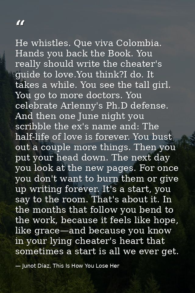 He whistles. Que viva Colombia. Hands you back the Book. You really should write the cheater's guide to love.You think?I — Junot Díaz, This Is How You Lose Her
