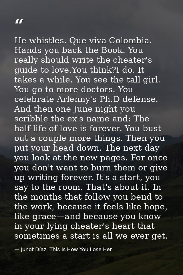He whistles. Que viva Colombia. Hands you back the Book. You really should write the cheater's guide to love.You think?I — Junot Díaz, This Is How You Lose Her