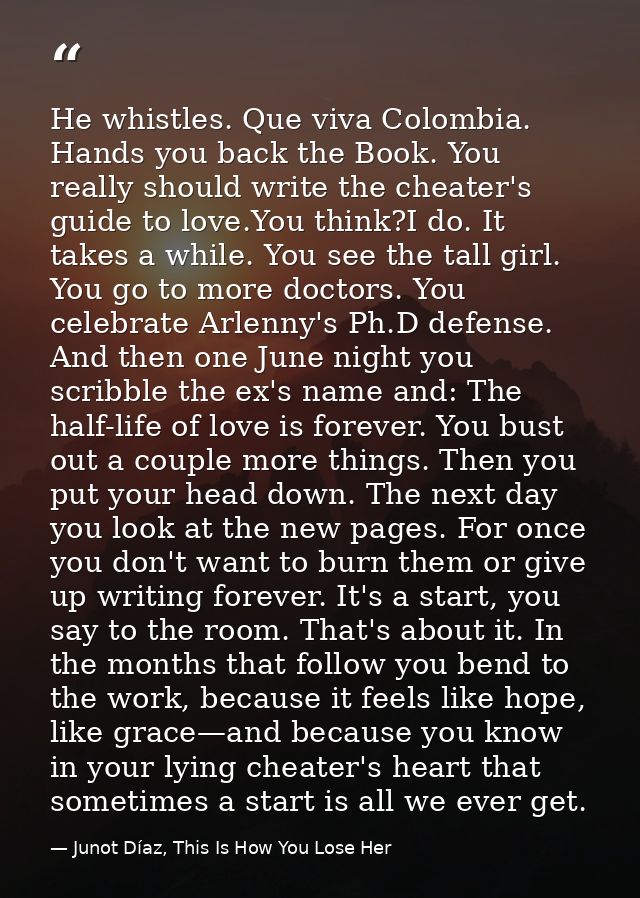 He whistles. Que viva Colombia. Hands you back the Book. You really should write the cheater's guide to love.You think?I — Junot Díaz, This Is How You Lose Her