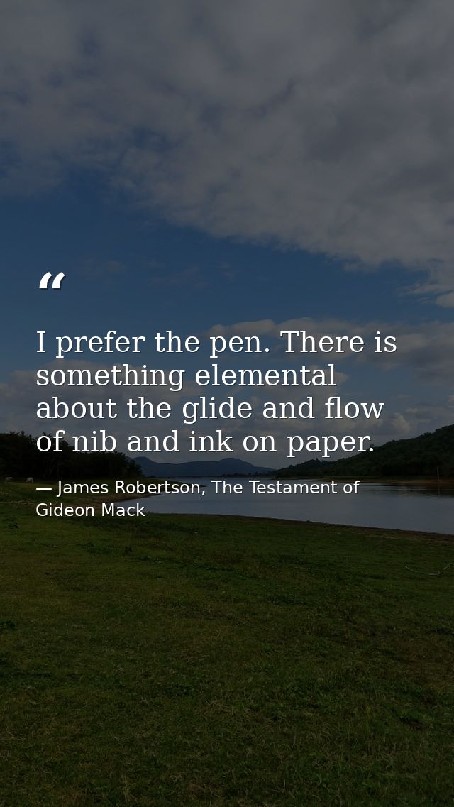 I prefer the pen. There is something elemental about the glide and flow of nib and ink on paper. — James Robertson, The Testament of Gideon Mack