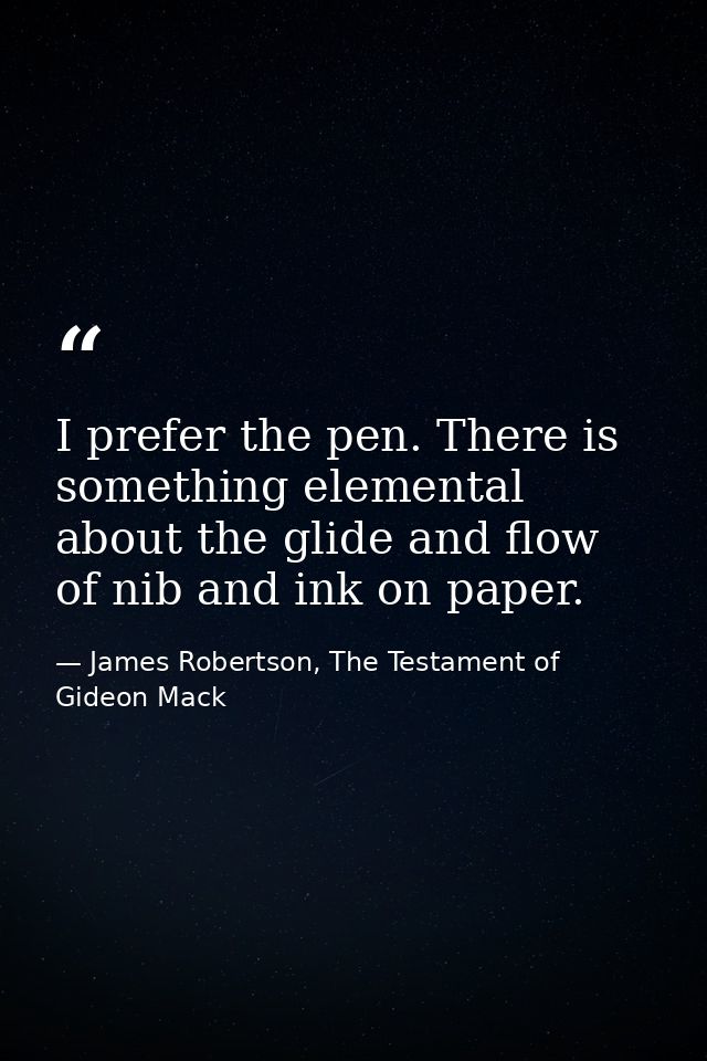 I prefer the pen. There is something elemental about the glide and flow of nib and ink on paper. — James Robertson, The Testament of Gideon Mack