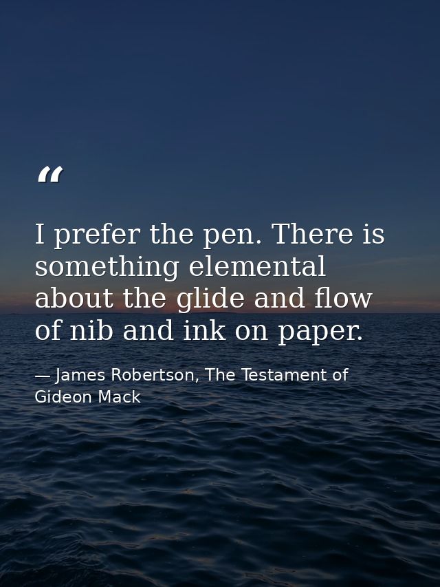 I prefer the pen. There is something elemental about the glide and flow of nib and ink on paper. — James Robertson, The Testament of Gideon Mack