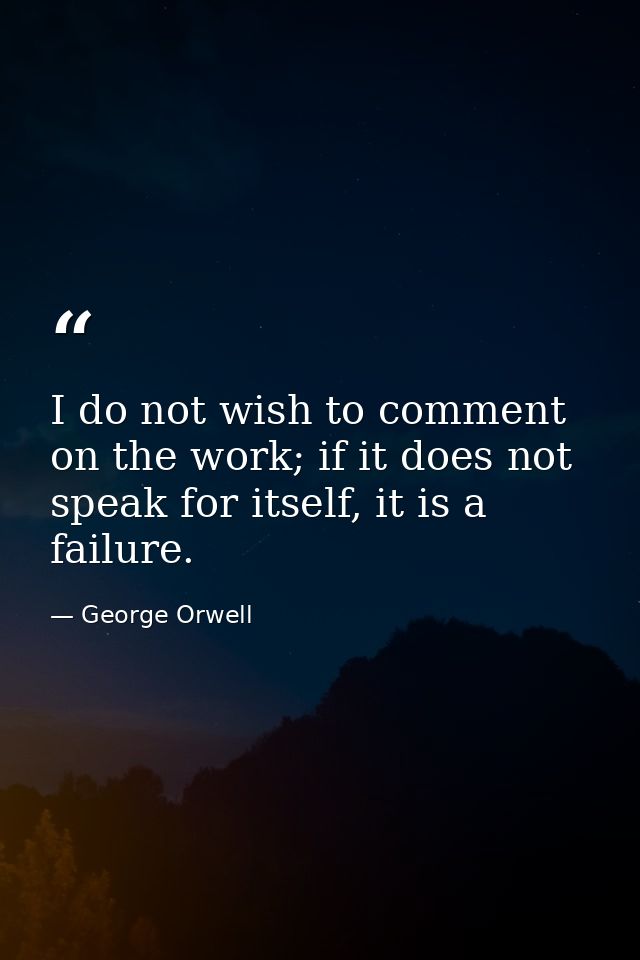 I do not wish to comment on the work; if it does not speak for itself, it is a failure. — George Orwell