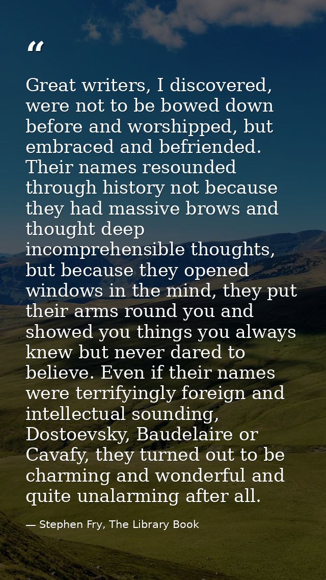 Great writers, I discovered, were not to be bowed down before and worshipped, but embraced and befriended. Their names r — Stephen Fry, The Library Book