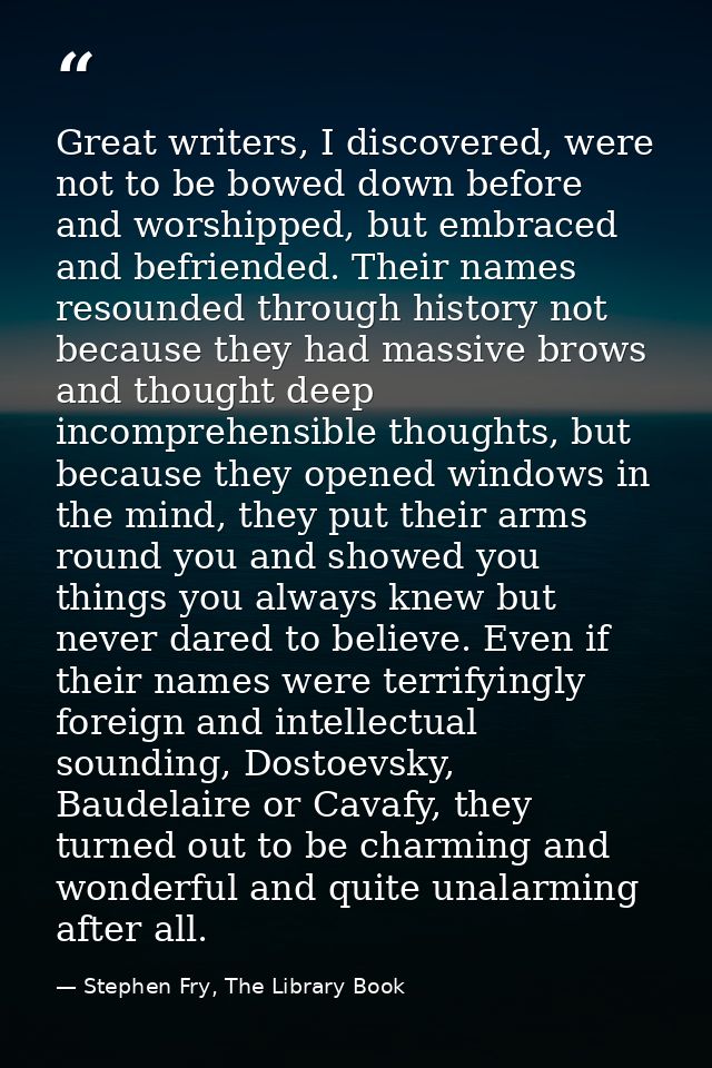 Great writers, I discovered, were not to be bowed down before and worshipped, but embraced and befriended. Their names r — Stephen Fry, The Library Book