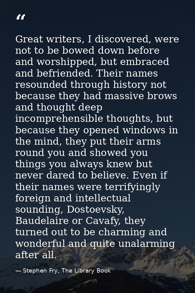 Great writers, I discovered, were not to be bowed down before and worshipped, but embraced and befriended. Their names r — Stephen Fry, The Library Book