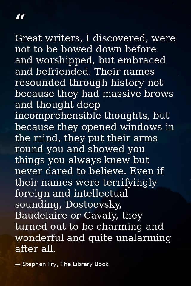 Great writers, I discovered, were not to be bowed down before and worshipped, but embraced and befriended. Their names r — Stephen Fry, The Library Book