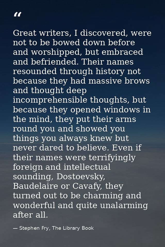 Great writers, I discovered, were not to be bowed down before and worshipped, but embraced and befriended. Their names r — Stephen Fry, The Library Book