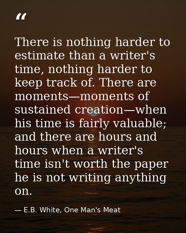 There is nothing harder to estimate than a writer's time, nothing harder to keep track of. There are moments—moments of  — E.B. White, One Man's Meat