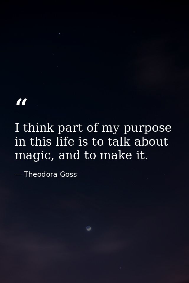 I think part of my purpose in this life is to talk about magic, and to make it. — Theodora Goss