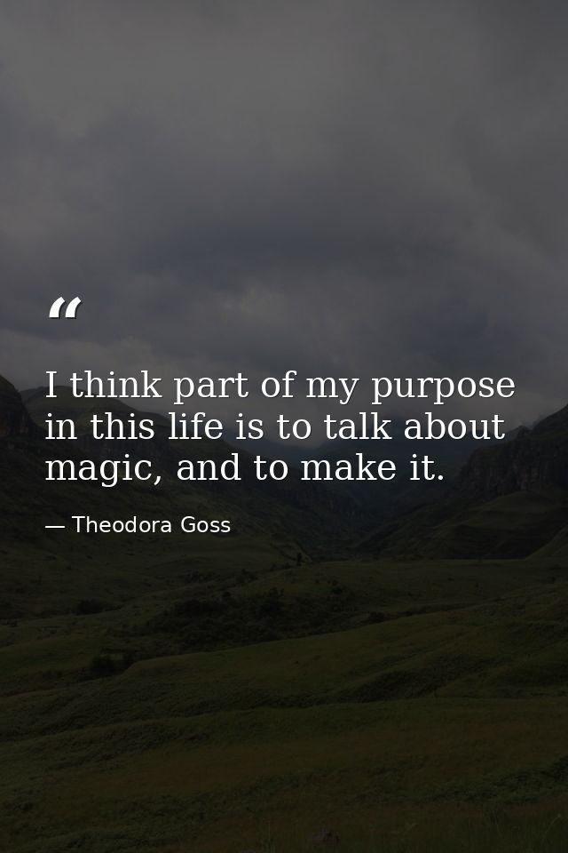 I think part of my purpose in this life is to talk about magic, and to make it. — Theodora Goss