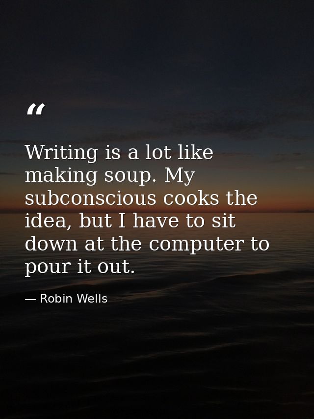 Writing is a lot like making soup. My subconscious cooks the idea, but I have to sit down at the computer to pour it out — Robin Wells