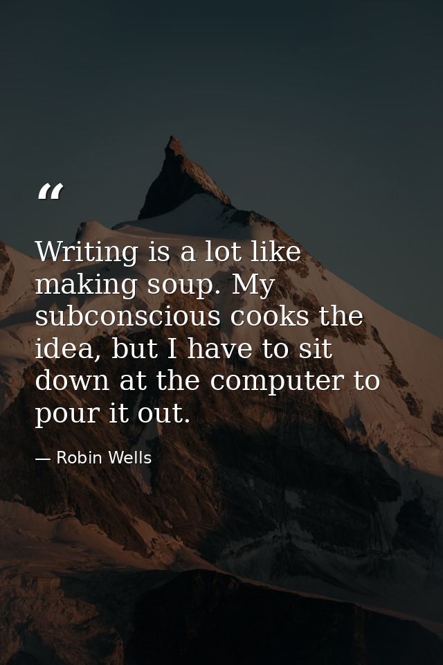 Writing is a lot like making soup. My subconscious cooks the idea, but I have to sit down at the computer to pour it out — Robin Wells