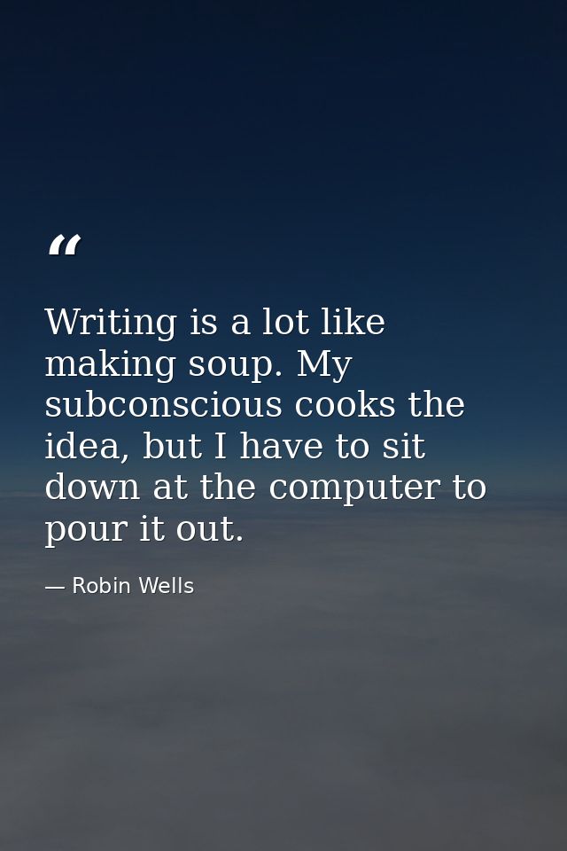 Writing is a lot like making soup. My subconscious cooks the idea, but I have to sit down at the computer to pour it out — Robin Wells