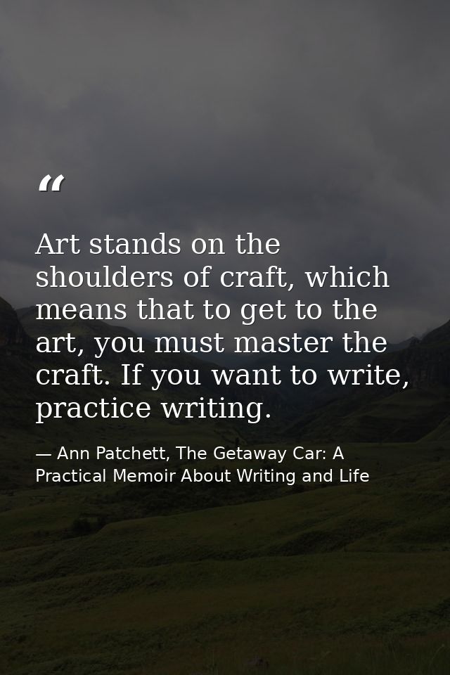 Art stands on the shoulders of craft, which means that to get to the art, you must master the craft. If you want to writ — Ann Patchett, The Getaway Car: A Practical Memoir About Writing and Life