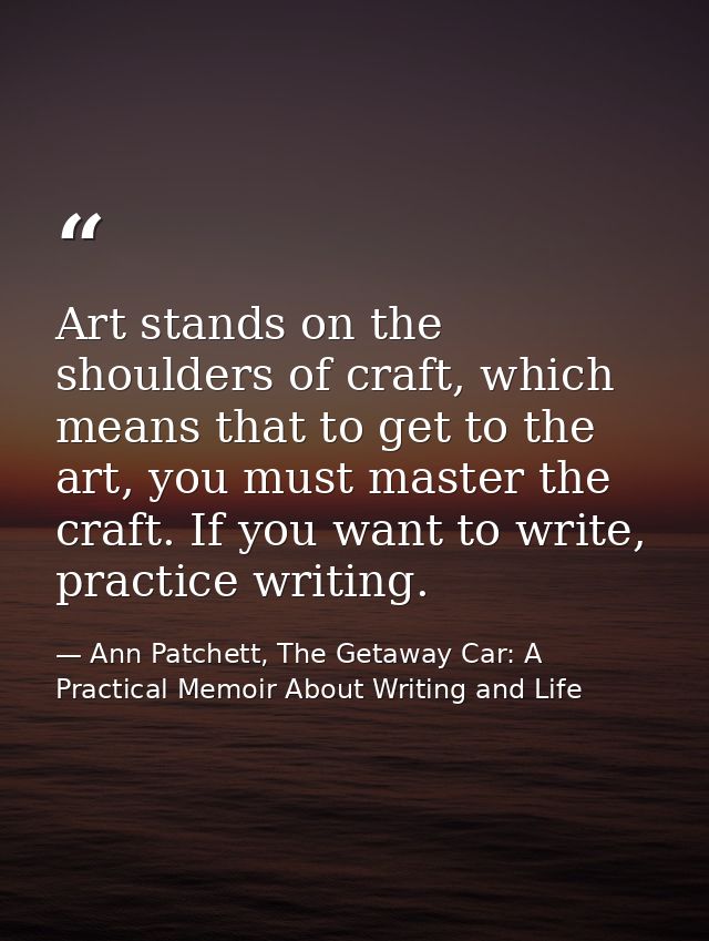 Art stands on the shoulders of craft, which means that to get to the art, you must master the craft. If you want to writ — Ann Patchett, The Getaway Car: A Practical Memoir About Writing and Life