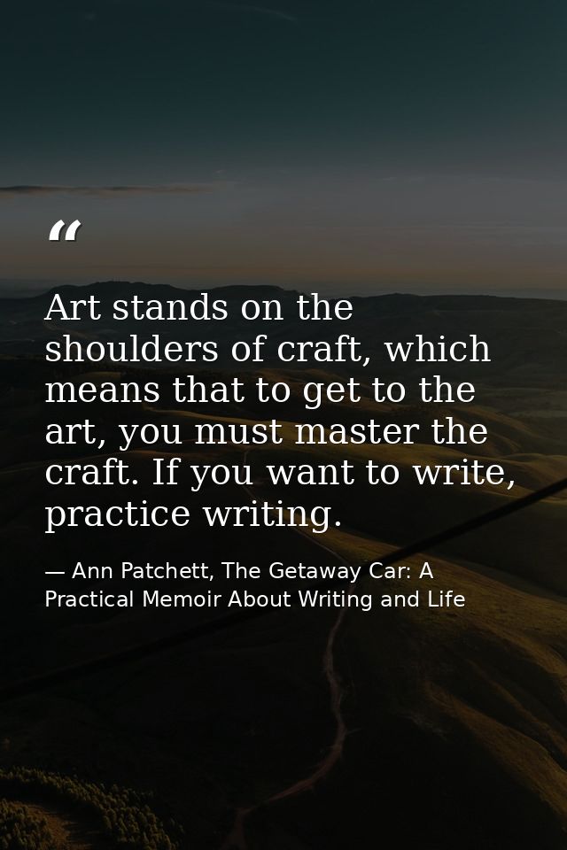 Art stands on the shoulders of craft, which means that to get to the art, you must master the craft. If you want to writ — Ann Patchett, The Getaway Car: A Practical Memoir About Writing and Life