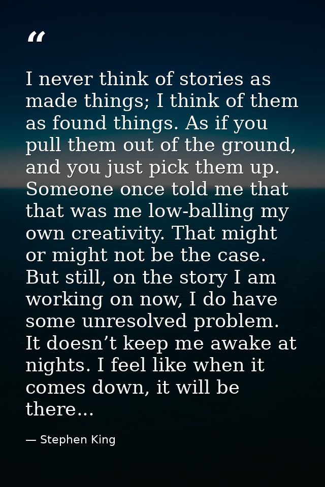 I never think of stories as made things; I think of them as found things. As if you pull them out of the ground, and you — Stephen King