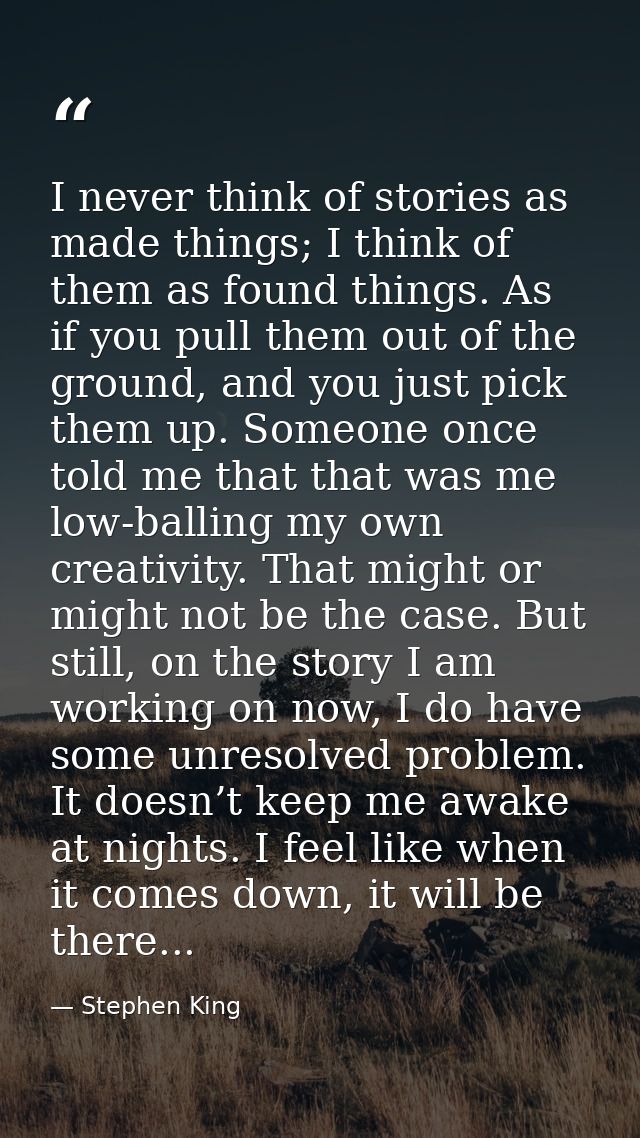 I never think of stories as made things; I think of them as found things. As if you pull them out of the ground, and you — Stephen King