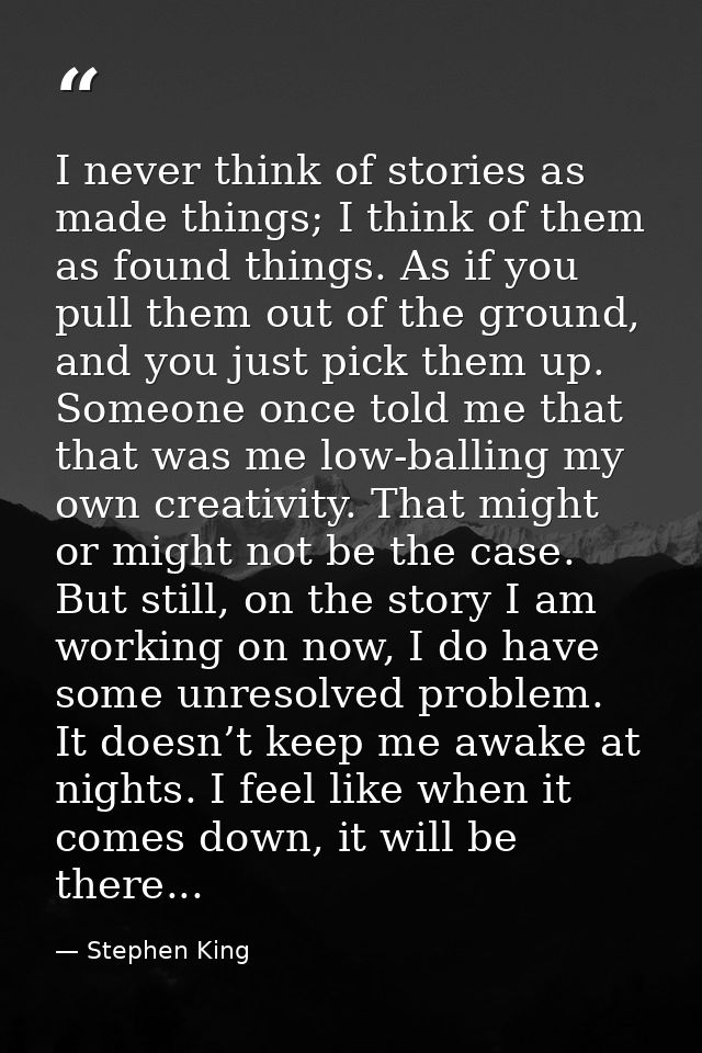 I never think of stories as made things; I think of them as found things. As if you pull them out of the ground, and you — Stephen King