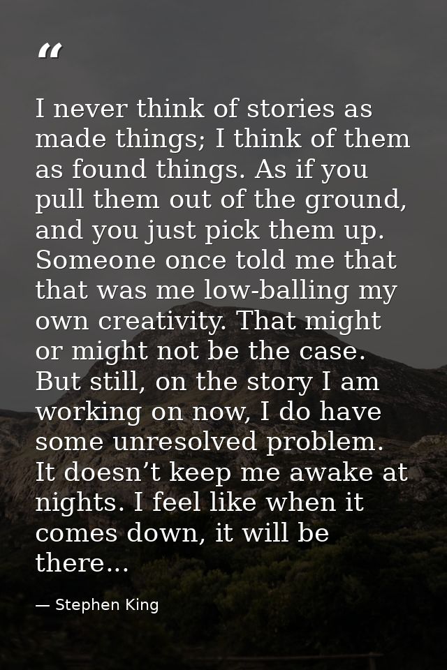 I never think of stories as made things; I think of them as found things. As if you pull them out of the ground, and you — Stephen King