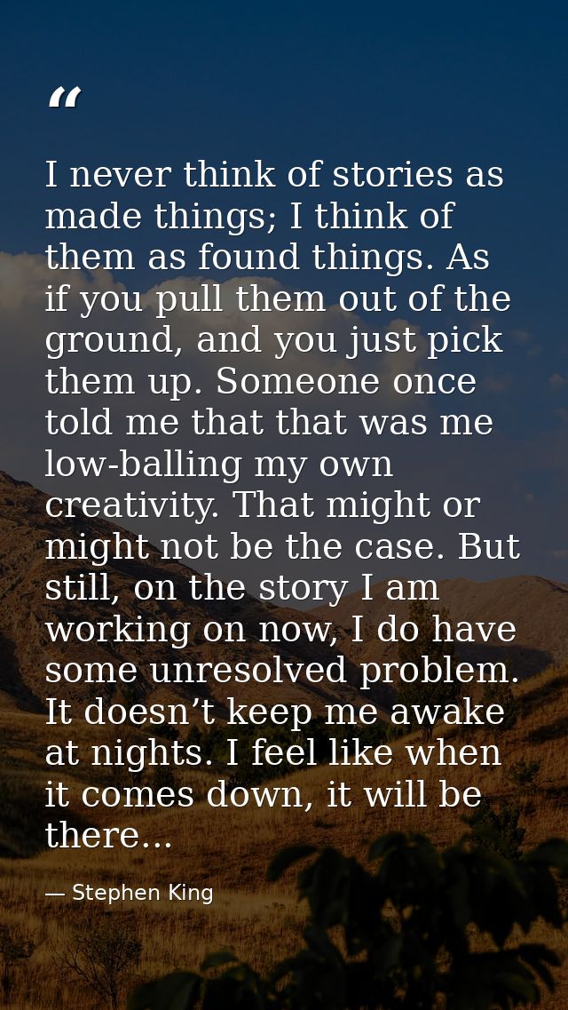 I never think of stories as made things; I think of them as found things. As if you pull them out of the ground, and you — Stephen King