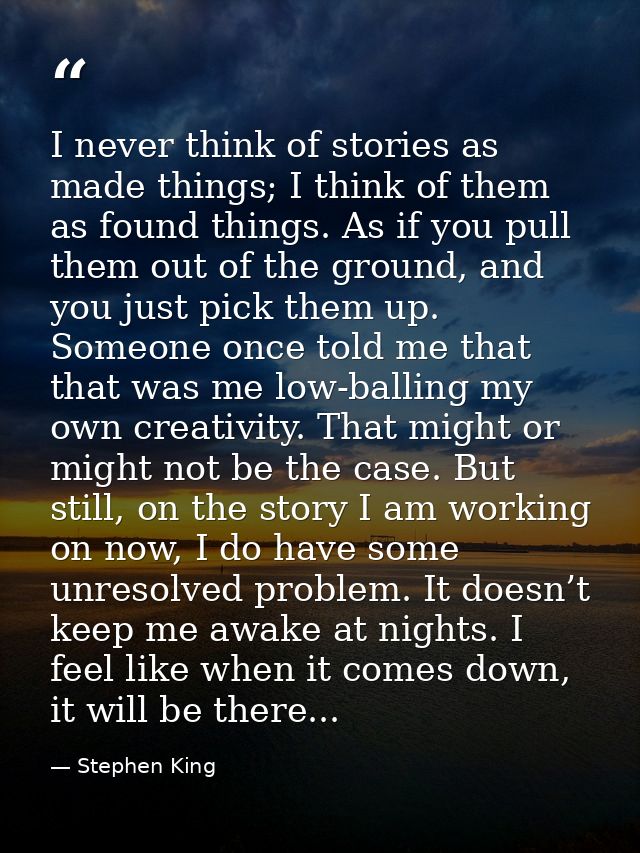 I never think of stories as made things; I think of them as found things. As if you pull them out of the ground, and you — Stephen King