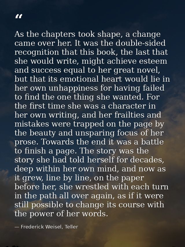 As the chapters took shape, a change came over her. It was the double-sided recognition that this book, the last that sh — Frederick Weisel, Teller