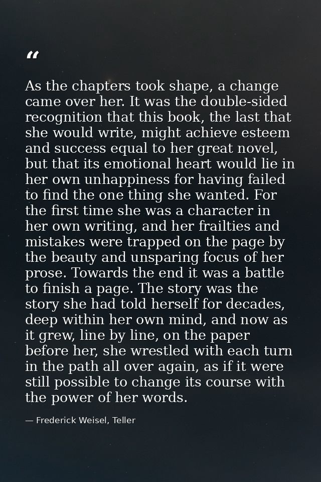 As the chapters took shape, a change came over her. It was the double-sided recognition that this book, the last that sh — Frederick Weisel, Teller