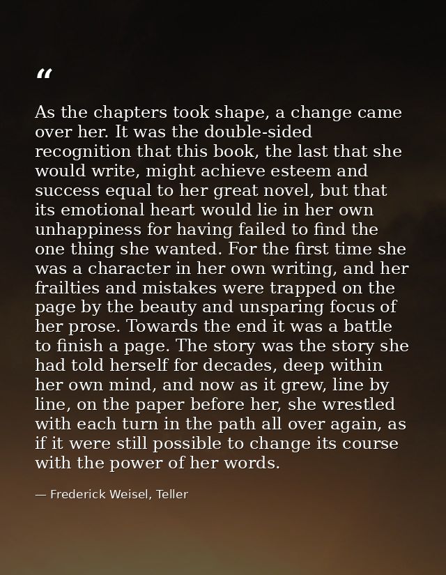 As the chapters took shape, a change came over her. It was the double-sided recognition that this book, the last that sh — Frederick Weisel, Teller
