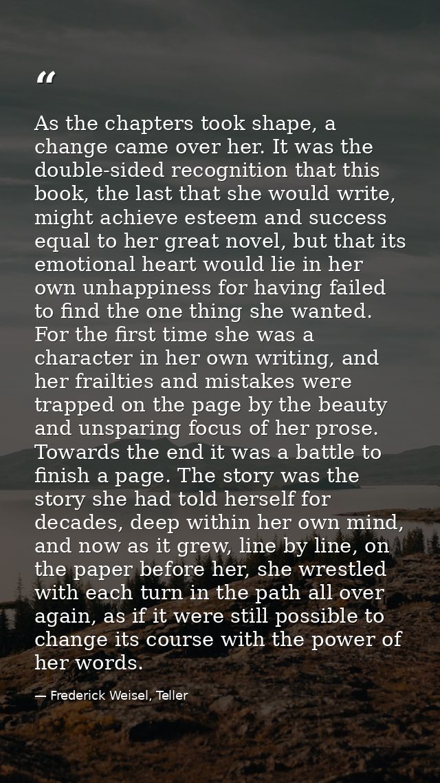 As the chapters took shape, a change came over her. It was the double-sided recognition that this book, the last that sh — Frederick Weisel, Teller