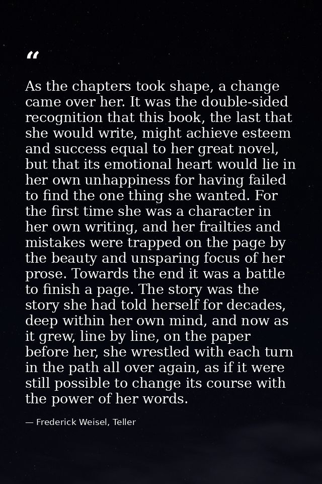 As the chapters took shape, a change came over her. It was the double-sided recognition that this book, the last that sh — Frederick Weisel, Teller