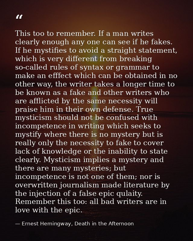 This too to remember. If a man writes clearly enough any one can see if he fakes. If he mystifies to avoid a straight st — Ernest Hemingway, Death in the Afternoon